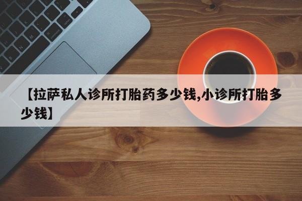 买流产药打胎药保密发货【拉萨私人诊所打胎药多少钱,小诊所打胎多少钱】