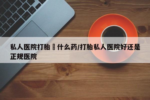 买流产药打胎药保密发货私人医院打胎給什么药/打胎私人医院好还是正规医院
